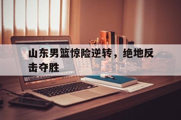 乐鱼app-山东男篮惊险逆转,绝地反击夺胜了吗